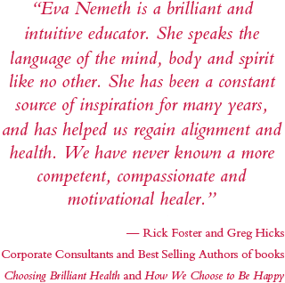 eva nemeth is a brilliant and intuitive educator. she speaks the language of the mind, body and spirit like no other. she has been a constant source of inspiration for many years and has helped us regain alignment and health. We have never known a more competent, compassionatte and motivational healer. rick foster gre hicks corporate consultants and authors of choosing brilliant health and how we choose to be happy